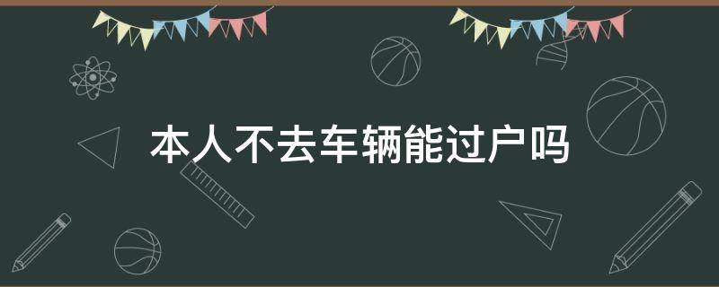 本人不去车辆能过户吗（本人不去车辆可以过户吗）