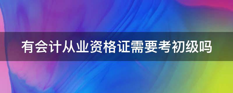 有会计从业资格证需要考初级吗（有了会计从业资格证有什么用）