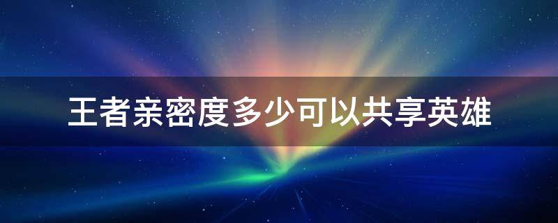 王者亲密度多少可以共享英雄 王者亲密度多高可以共享英雄