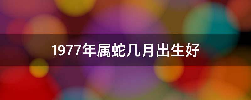 1977年属蛇几月出生好（1977年属蛇几月出生好十月初八事业方面）