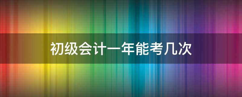 初级会计一年能考几次 初级会计一年能考几次三明