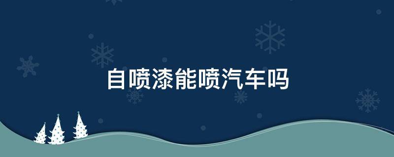 自喷漆能喷汽车吗（自喷漆可以给汽车喷漆吗）