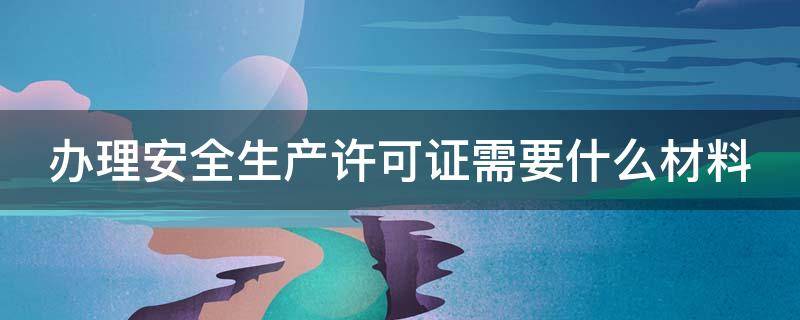 办理安全生产许可证需要什么材料 办理安全生产许可证需要什么材料和证件