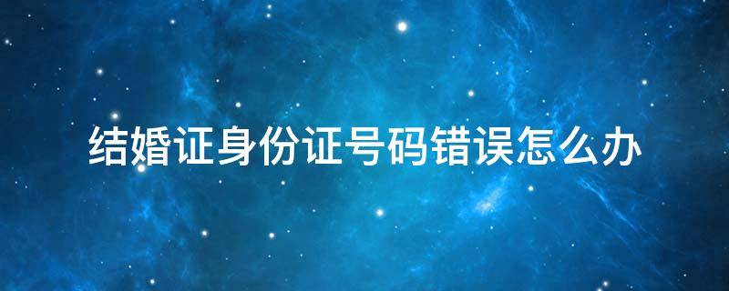 结婚证身份证号码错误怎么办（结婚证身份证号码错误怎么办离婚）