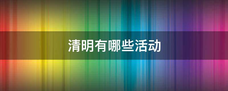 清明有哪些活动（清明有哪些活动,活动的由来）