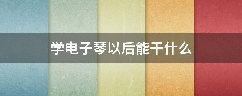 学电子琴以后能干什么（学会电子琴可以干什么）