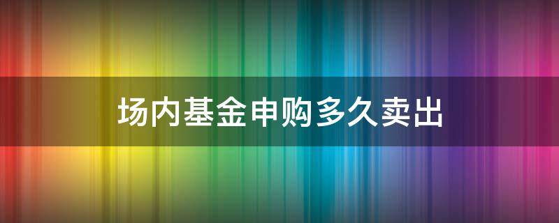 场内基金申购多久卖出 场内基金当天可以卖出吗