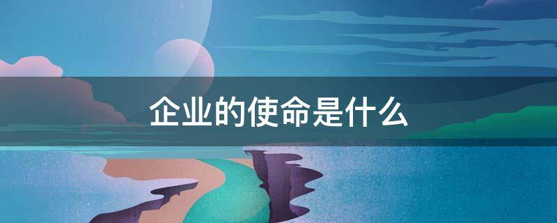 企业的使命是什么 企业的使命是什么,是如何解的?