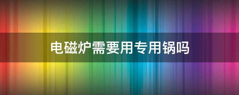 电磁炉需要用专用锅吗（电磁炉必须用专用锅吗）