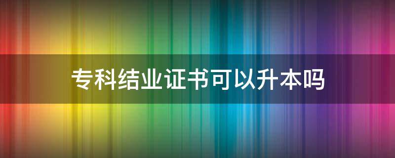 专科结业证书可以升本吗 本科结业证可以报专升本吗