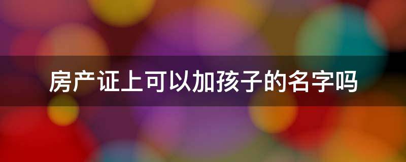 房产证上可以加孩子的名字吗（房产证上可以加孩子的名字吗?）