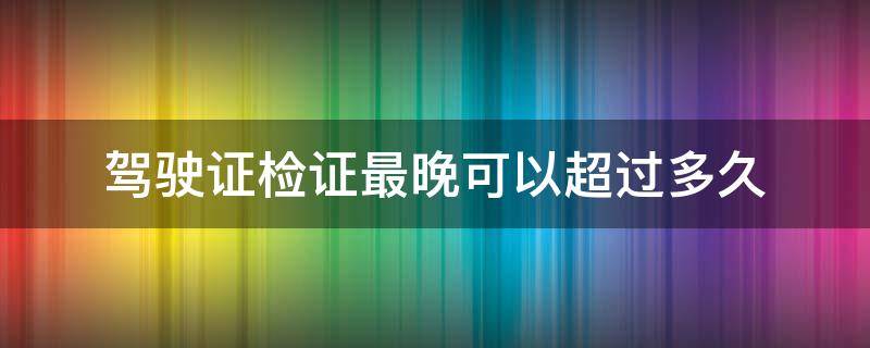 驾驶证检证最晚可以超过多久 驾驶证检证最晚多长时间