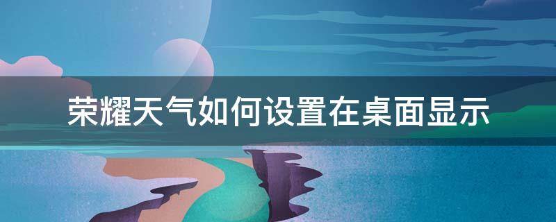 荣耀天气如何设置在桌面显示（荣耀60怎么设置天气在桌面）