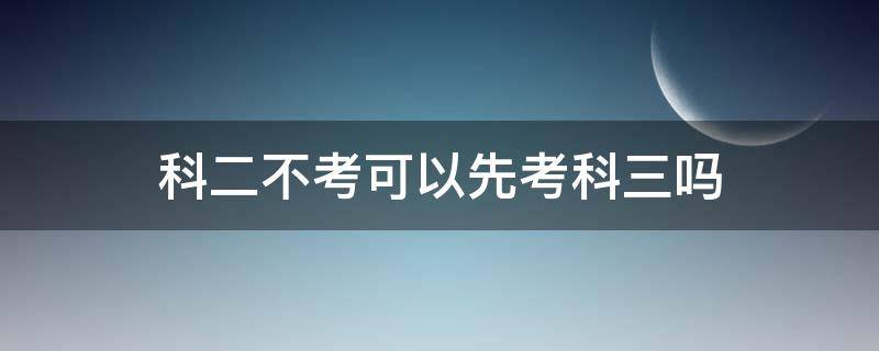 科二不考可以先考科三吗（可以先不考科二直接考科三吗）