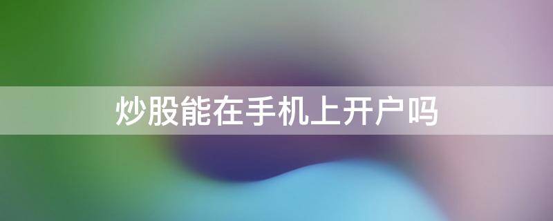 炒股能在手机上开户吗 炒股可以直接在手机上开户吗