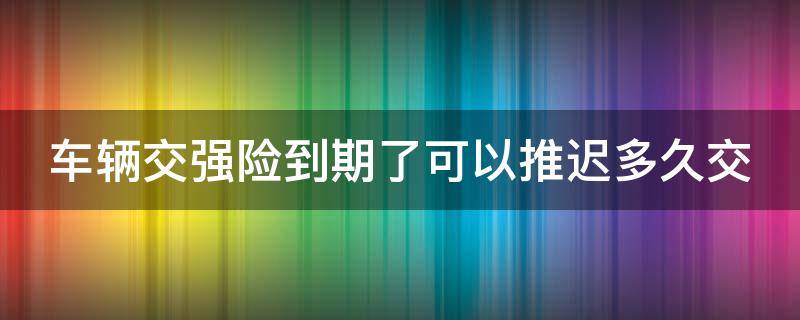 车辆交强险到期了可以推迟多久交（车辆交强险到期了可以推迟多久交上）