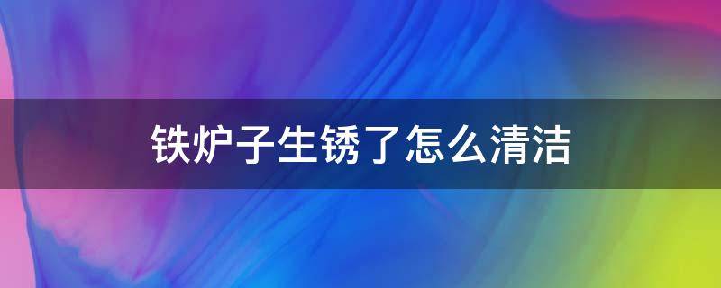 铁炉子生锈了怎么清洁 炉子生锈了怎么擦掉