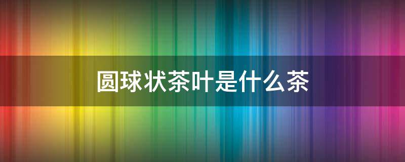 圆球状茶叶是什么茶 圆球状的茶叶是什么茶