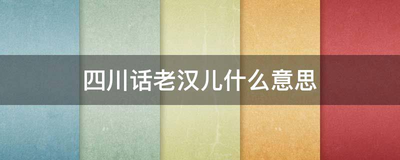 四川话老汉儿什么意思（四川说的老汉儿什么意思）