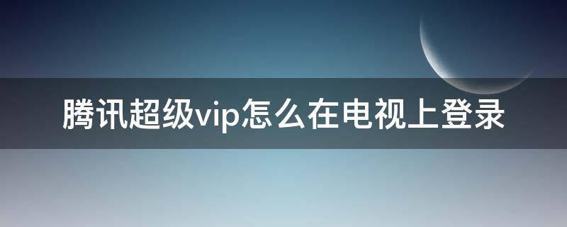 腾讯超级vip怎么在电视上登录（手机腾讯超级vip会员 怎么在电视上登录）