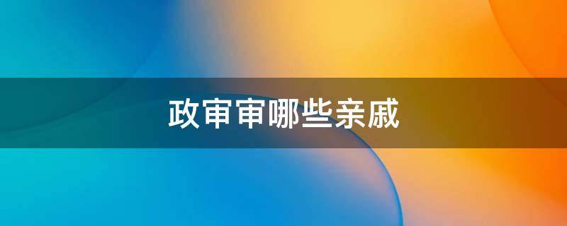 政审审哪些亲戚（国防科技大学政审审哪些亲戚）