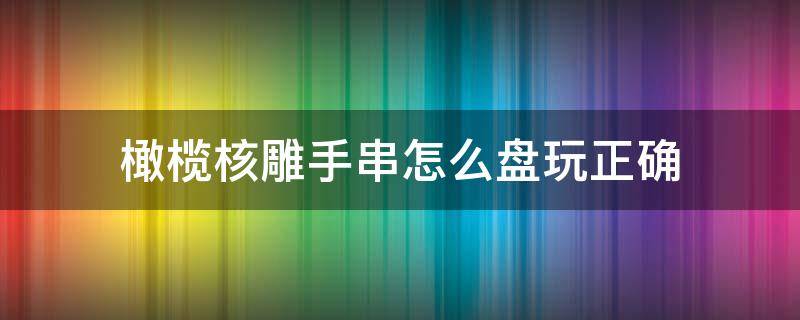 橄榄核雕手串怎么盘玩正确（橄榄核雕手串怎么盘玩正确视频）