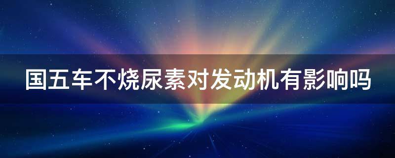 国五车不烧尿素对发动机有影响吗 国五车不烧尿素对发动机有影响吗视频