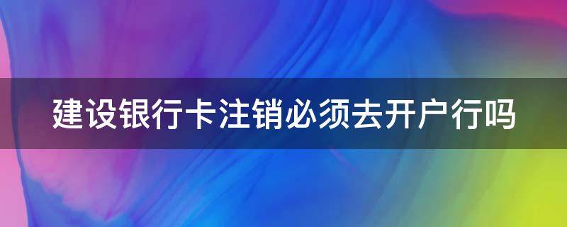 建设银行卡注销必须去开户行吗（建设银行卡注销必须去开户行吗安全吗）