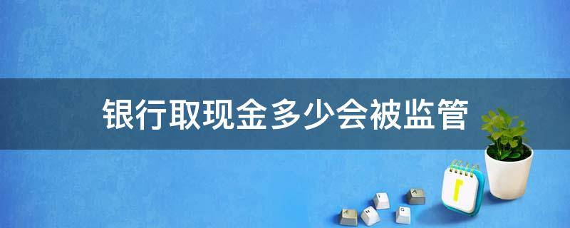 银行取现金多少会被监管（取现多少要被监管）