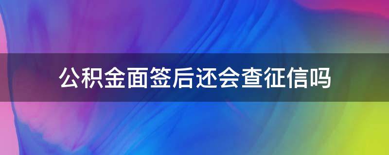 公积金面签后还会查征信吗（面签后银行会不会去查征信）