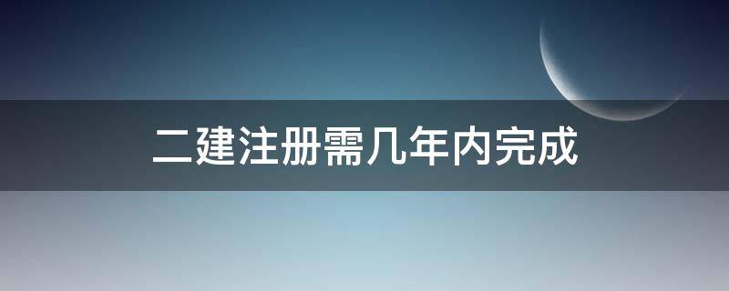 二建注册需几年内完成 二建几年内注册有效