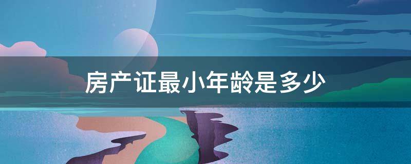 房产证最小年龄是多少 办房产证最小年龄是多少岁