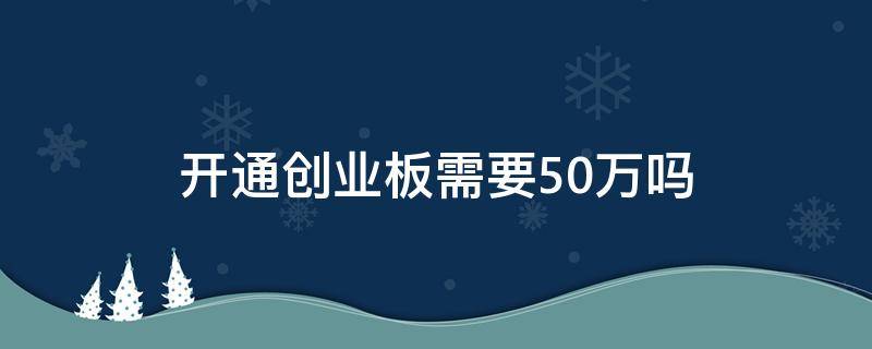 开通创业板需要50万吗 为什么开通创业板需要50万