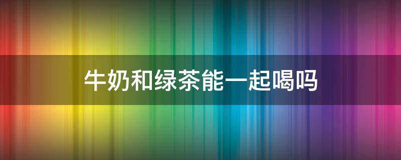 牛奶和绿茶能一起喝吗 牛奶能跟绿茶一起喝吗