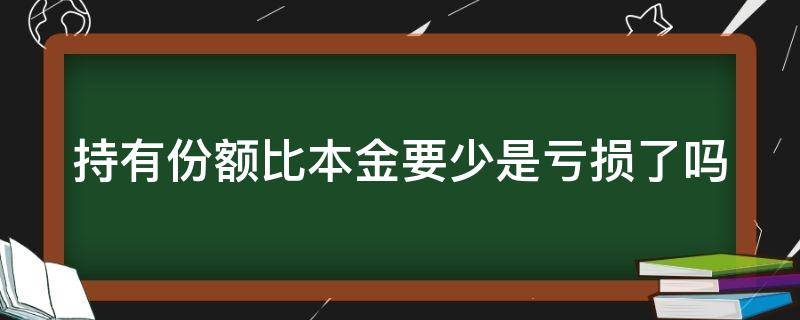 持有份额比本金要少是亏损了吗（持有份额怎么少于我的本金）