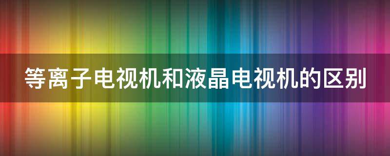 等离子电视机和液晶电视机的区别（等离子电视机和液晶电视机的区别在哪）