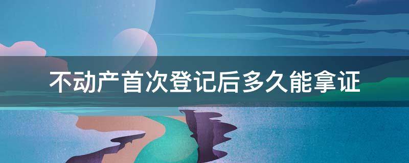 不动产首次登记后多久能拿证 新房不动产登记证多久可以办下来