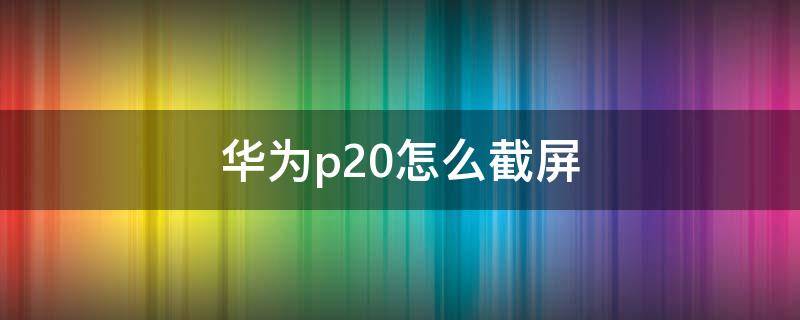 华为p20怎么截屏（华为p20手机怎么截屏）