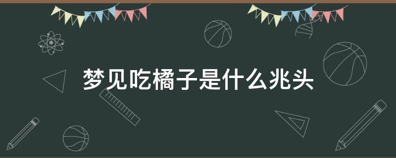 梦见吃橘子是什么兆头 梦到吃橘子是什么预兆