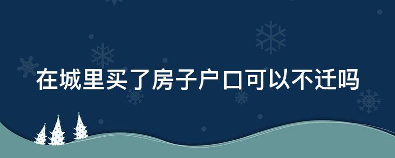 在城里买了房子户口可以不迁吗 在城里买房不迁也可以办房产证吗