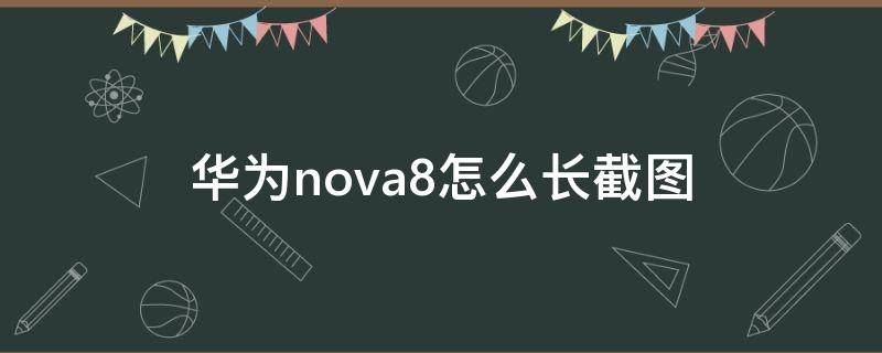 华为nova8怎么长截图 华为nova8手机怎么截长图