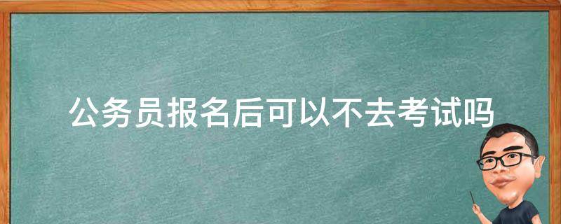 公务员报名后可以不去考试吗（公务员考试报名了能不去吗）