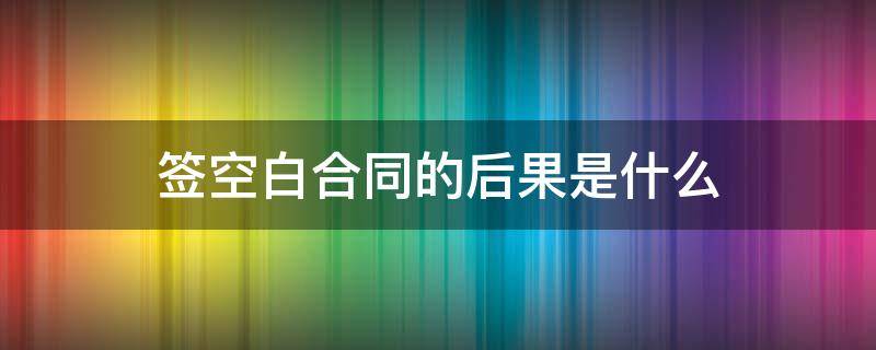 签空白合同的后果是什么（在空白合同签字的法律后果）