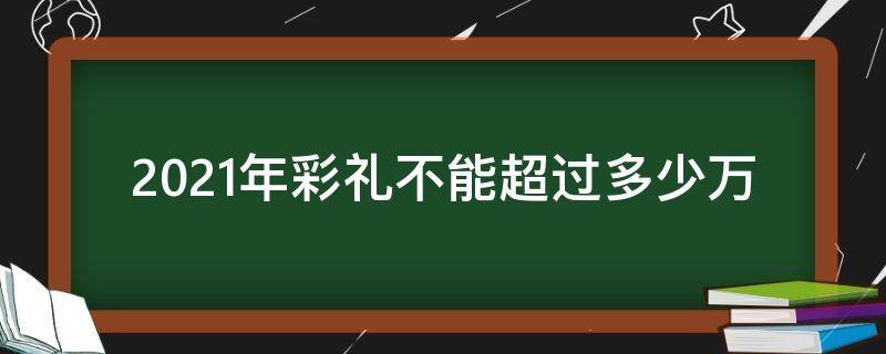 2021年彩礼不能超过多少万（2021年彩礼不得超过多少）