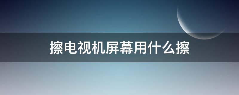 擦电视机屏幕用什么擦 擦电视机屏幕用什么擦好