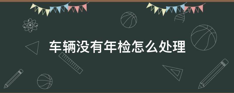 车辆没有年检怎么处理 车子该年检了没年检怎么办