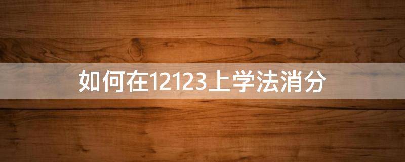 如何在12123上学法消分（在12123上怎么学法减分）