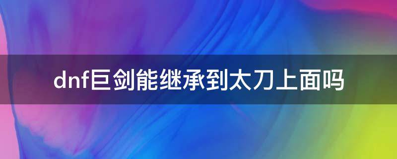 dnf巨剑能继承到太刀上面吗（dnf继承系统巨剑不能继承到太刀上面吗）