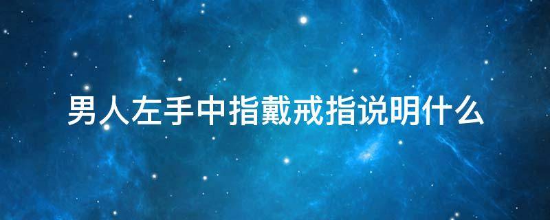 男人左手中指戴戒指说明什么（男生左手中指戴戒指表示什么）