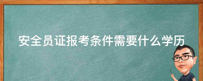 安全员证报考条件需要什么学历 安全员证报考条件百度百科